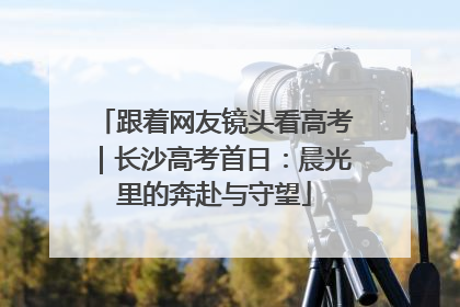 跟着网友镜头看高考｜长沙高考首日：晨光里的奔赴与守望