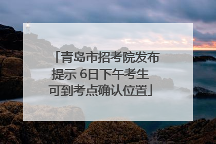 青岛市招考院发布提示 6日下午考生可到考点确认位置