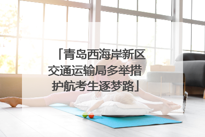 青岛西海岸新区交通运输局多举措护航考生逐梦路