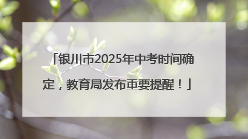 银川市2025年中考时间确定，教育局发布重要提醒！
