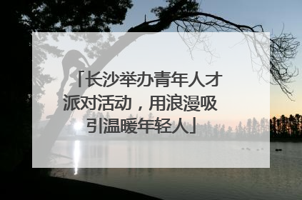 长沙举办青年人才派对活动，用浪漫吸引温暖年轻人