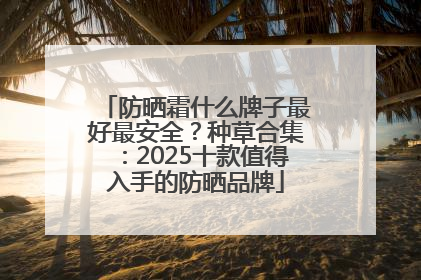 防晒霜什么牌子最好最安全？种草合集：2025十款值得入手的防晒品牌