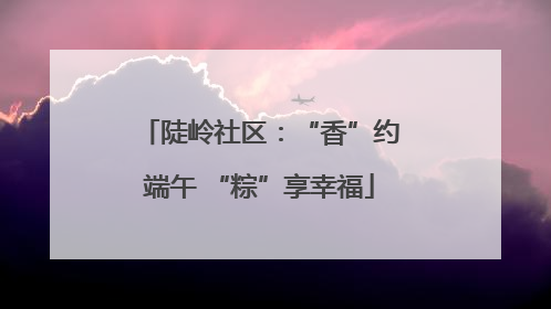 陡岭社区：“香”约端午 “粽”享幸福
