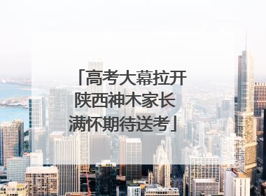 高考大幕拉开 陕西神木家长满怀期待送考