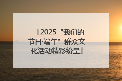 2025“我们的节日·端午”群众文化活动精彩纷呈