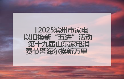 2025滨州市家电以旧换新“五进”活动 第十九届山东家电消费节暨海尔换新万里 行山东站全面启动