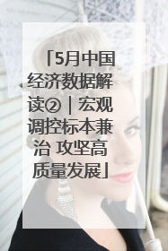 5月中国经济数据解读②｜宏观调控标本兼治 攻坚高质量发展