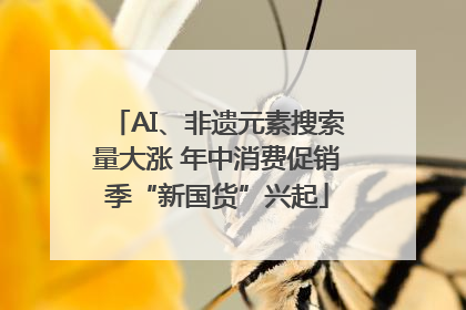 AI、非遗元素搜索量大涨 年中消费促销季“新国货”兴起